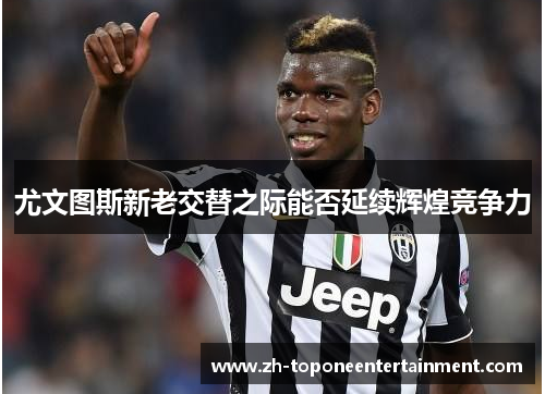 尤文图斯新老交替之际能否延续辉煌竞争力